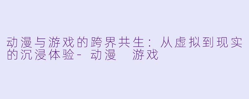 动漫与游戏的跨界共生：从虚拟到现实的沉浸体验-动漫 游戏