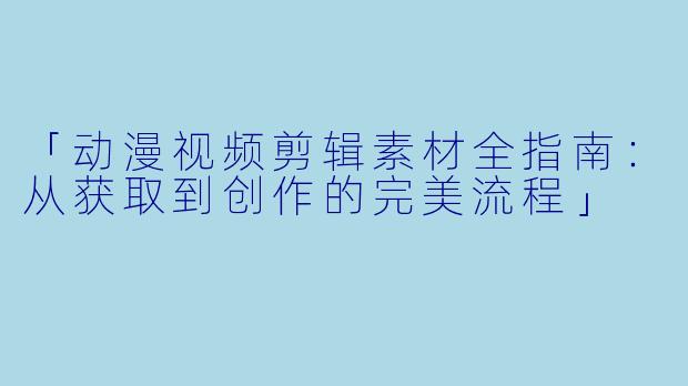 「动漫视频剪辑素材全指南：从获取到创作的完美流程」
