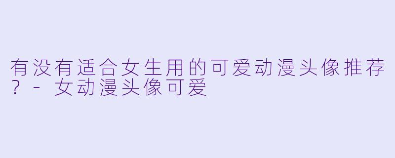 有没有适合女生用的可爱动漫头像推荐？-女动漫头像可爱