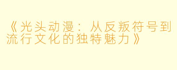 《光头动漫：从反叛符号到流行文化的独特魅力》
