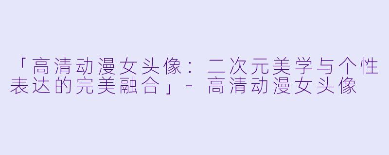 「高清动漫女头像：二次元美学与个性表达的完美融合」-高清动漫女头像