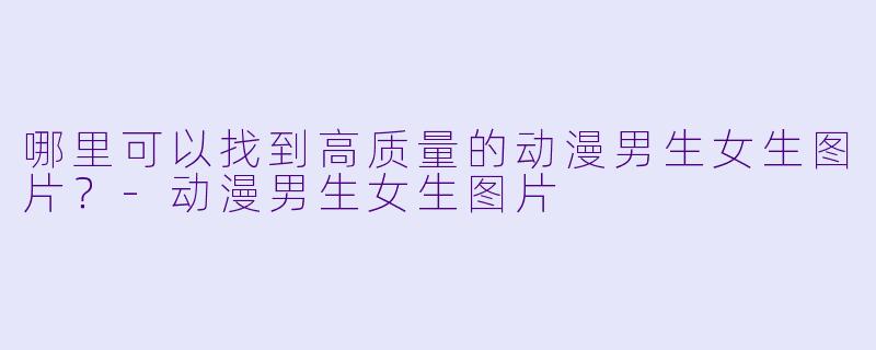 哪里可以找到高质量的动漫男生女生图片？-动漫男生女生图片