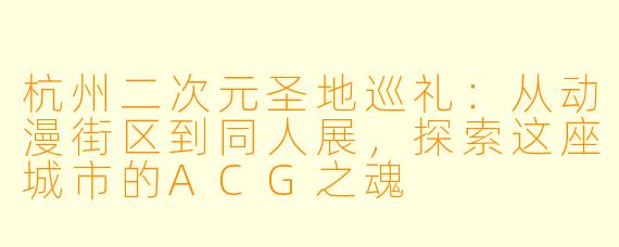 杭州二次元圣地巡礼：从动漫街区到同人展，探索这座城市的ACG之魂
