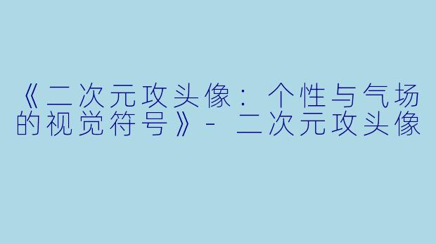 《二次元攻头像：个性与气场的视觉符号》-二次元攻头像