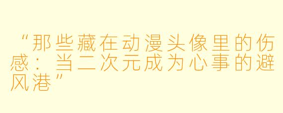 “那些藏在动漫头像里的伤感：当二次元成为心事的避风港”