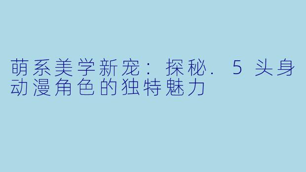 萌系美学新宠：探秘.5头身动漫角色的独特魅力