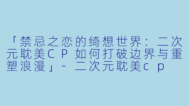 「禁忌之恋的绮想世界：二次元耽美CP如何打破边界与重塑浪漫」-二次元耽美cp