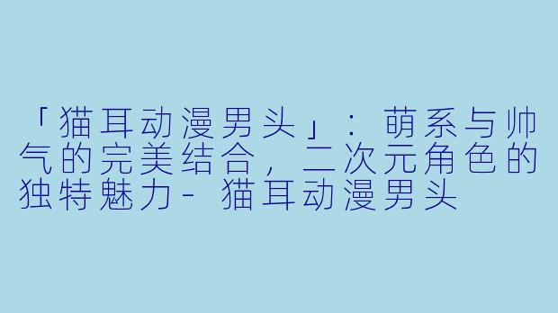「猫耳动漫男头」：萌系与帅气的完美结合，二次元角色的独特魅力-猫耳动漫男头