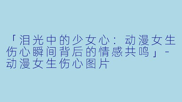 「泪光中的少女心：动漫女生伤心瞬间背后的情感共鸣」-动漫女生伤心图片