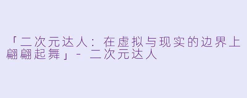 「二次元达人：在虚拟与现实的边界上翩翩起舞」-二次元达人