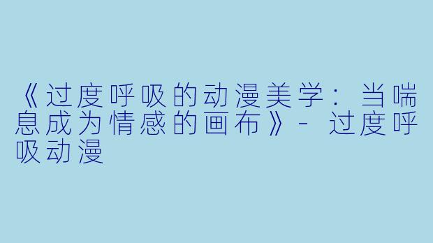 《过度呼吸的动漫美学：当喘息成为情感的画布》-过度呼吸动漫
