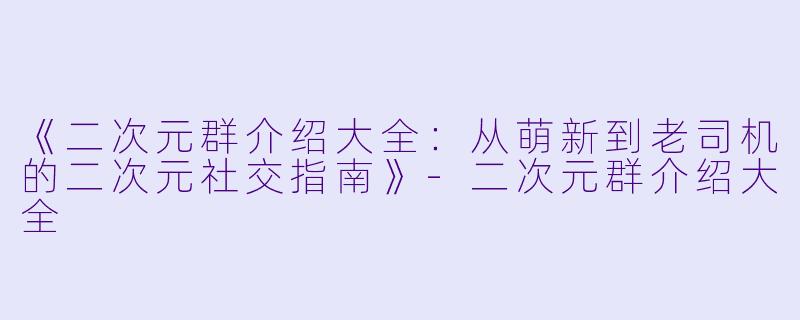 《二次元群介绍大全：从萌新到老司机的二次元社交指南》-二次元群介绍大全
