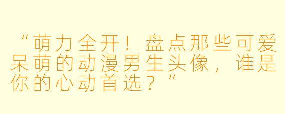 “萌力全开！盘点那些可爱呆萌的动漫男生头像，谁是你的心动首选？”