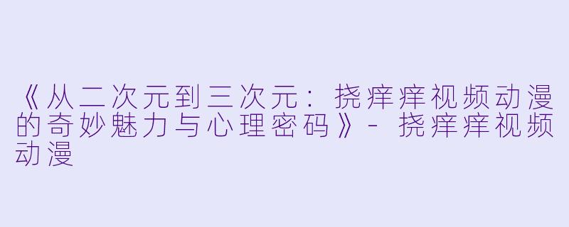 《从二次元到三次元：挠痒痒视频动漫的奇妙魅力与心理密码》-挠痒痒视频动漫