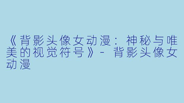 《背影头像女动漫：神秘与唯美的视觉符号》-背影头像女动漫