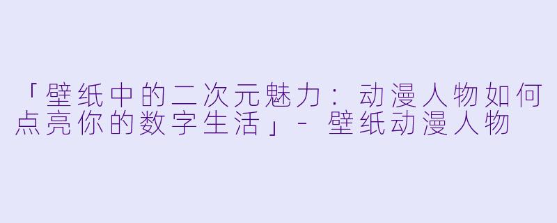 「壁纸中的二次元魅力：动漫人物如何点亮你的数字生活」-壁纸动漫人物