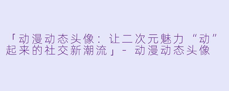 「动漫动态头像：让二次元魅力“动”起来的社交新潮流」-动漫动态头像