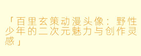 「百里玄策动漫头像：野性少年的二次元魅力与创作灵感」
