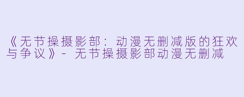 《无节操摄影部：动漫无删减版的狂欢与争议》-无节操摄影部动漫无删减
