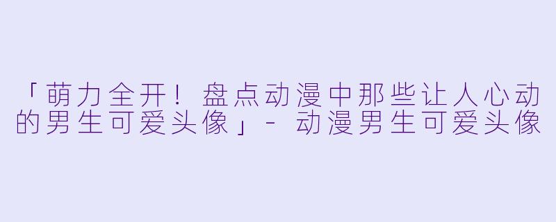 「萌力全开！盘点动漫中那些让人心动的男生可爱头像」-动漫男生可爱头像