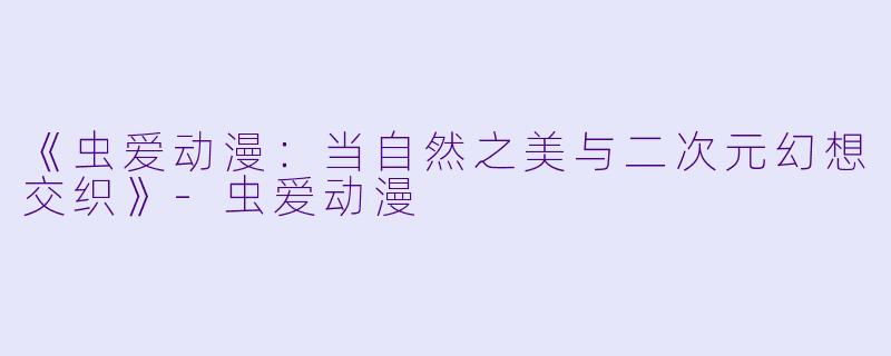 《虫爱动漫：当自然之美与二次元幻想交织》-虫爱动漫