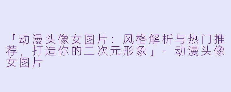 「动漫头像女图片：风格解析与热门推荐，打造你的二次元形象」-动漫头像女图片