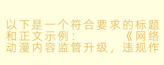 以下是一个符合要求的标题和正文示例：


《网络动漫内容监管升级，违规作品传播渠道受严查》