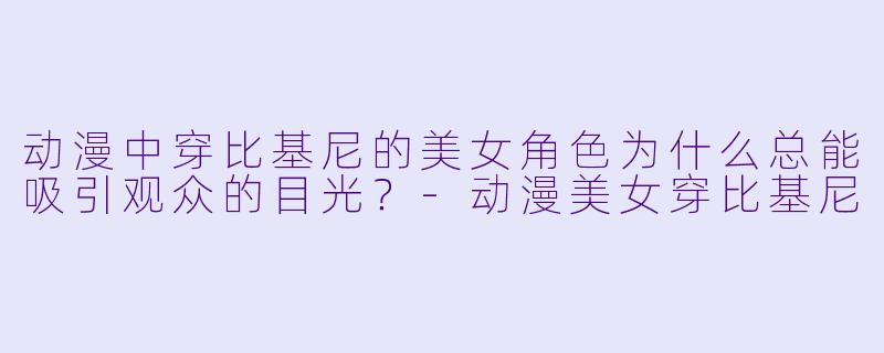 动漫中穿比基尼的美女角色为什么总能吸引观众的目光？-动漫美女穿比基尼