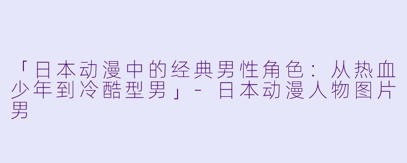 「日本动漫中的经典男性角色：从热血少年到冷酷型男」-日本动漫人物图片男