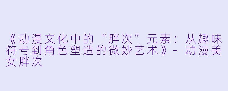 《动漫文化中的“胖次”元素：从趣味符号到角色塑造的微妙艺术》-动漫美女胖次