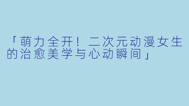 「萌力全开！二次元动漫女生的治愈美学与心动瞬间」