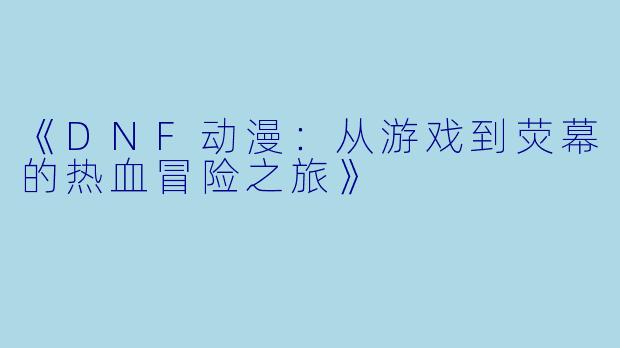《DNF动漫：从游戏到荧幕的热血冒险之旅》