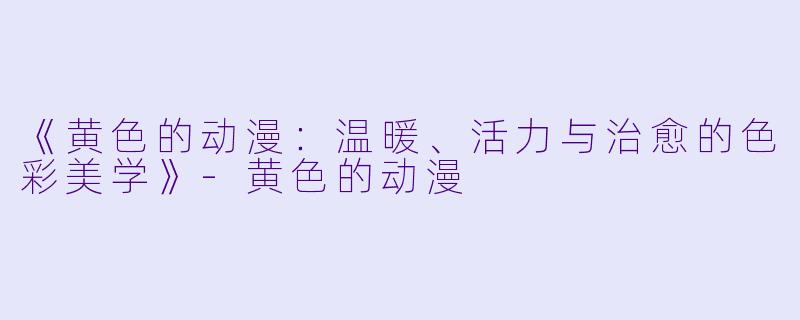 《黄色的动漫：温暖、活力与治愈的色彩美学》-黄色的动漫