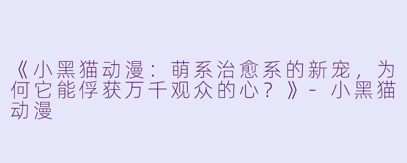 《小黑猫动漫：萌系治愈系的新宠，为何它能俘获万千观众的心？》-小黑猫动漫