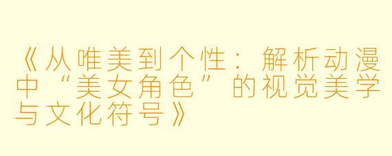 《从唯美到个性：解析动漫中“美女角色”的视觉美学与文化符号》
