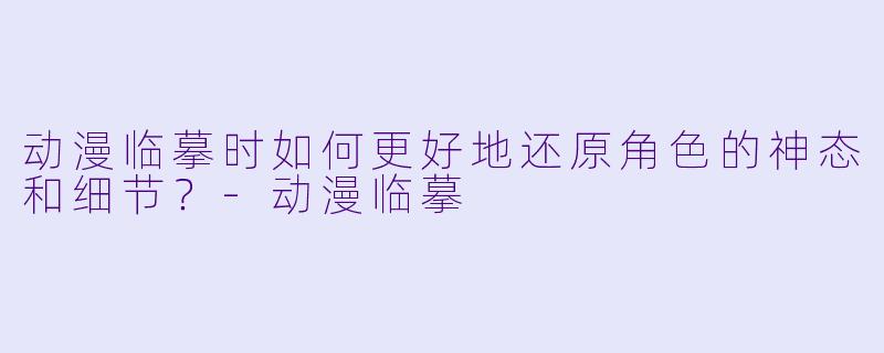 动漫临摹时如何更好地还原角色的神态和细节？-动漫临摹