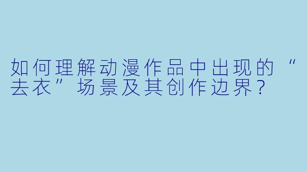 如何理解动漫作品中出现的“去衣”场景及其创作边界？