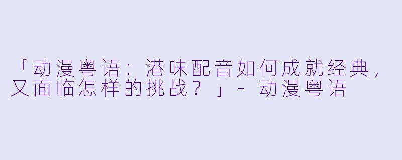 「动漫粤语：港味配音如何成就经典，又面临怎样的挑战？」-动漫粤语