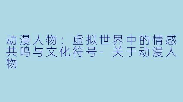 动漫人物:虚拟世界中的情感共鸣与文化符号