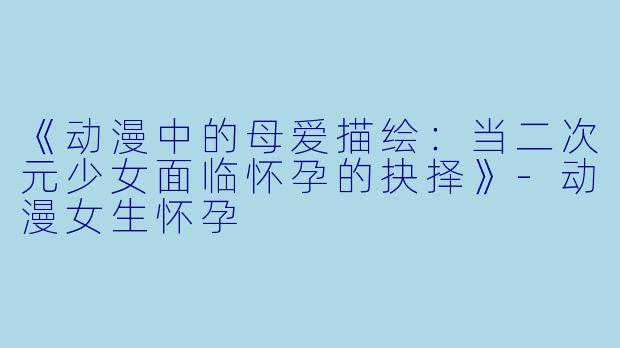 《动漫中的母爱描绘：当二次元少女面临怀孕的抉择》-动漫女生怀孕