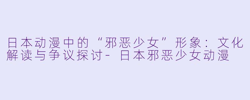 日本动漫中的“邪恶少女”形象：文化解读与争议探讨-日本邪恶少女动漫
