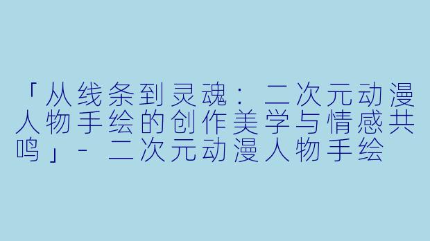 「从线条到灵魂：二次元动漫人物手绘的创作美学与情感共鸣」-二次元动漫人物手绘