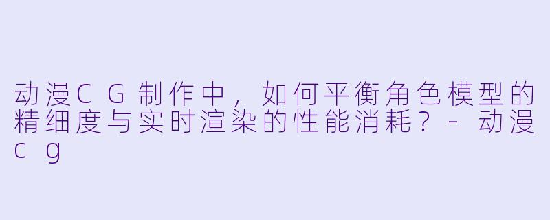 动漫CG制作中，如何平衡角色模型的精细度与实时渲染的性能消耗？-动漫cg