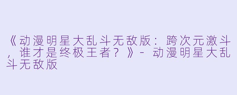 《动漫明星大乱斗无敌版：跨次元激斗，谁才是终极王者？》-动漫明星大乱斗无敌版