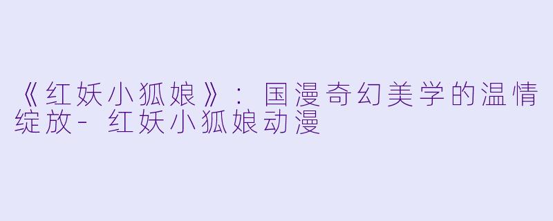 《红妖小狐娘》：国漫奇幻美学的温情绽放-红妖小狐娘动漫