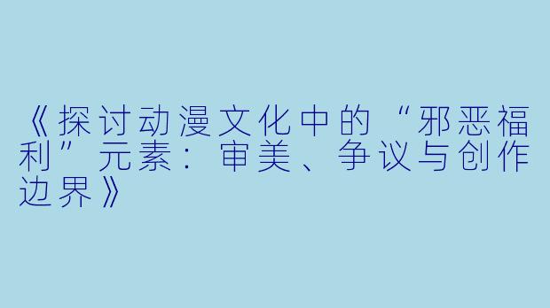 《探讨动漫文化中的“邪恶福利”元素：审美、争议与创作边界》