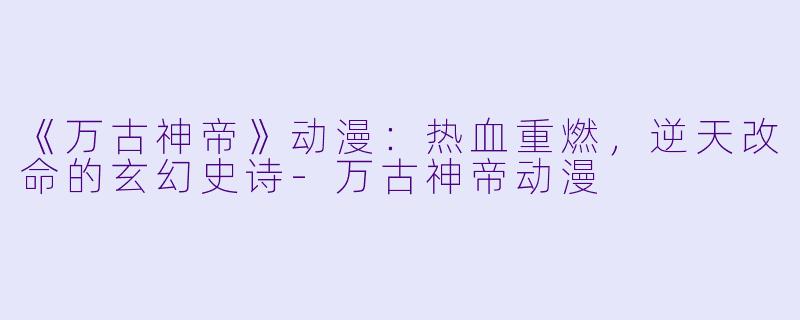 《万古神帝》动漫：热血重燃，逆天改命的玄幻史诗-万古神帝动漫