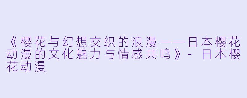 《樱花与幻想交织的浪漫——日本樱花动漫的文化魅力与情感共鸣》-日本樱花动漫