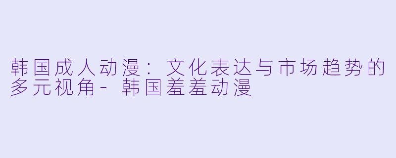 韩国成人动漫：文化表达与市场趋势的多元视角-韩国羞羞动漫