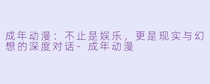 成年动漫：不止是娱乐，更是现实与幻想的深度对话-成年动漫